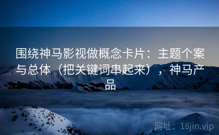 围绕神马影视做概念卡片：主题个案与总体（把关键词串起来），神马产品