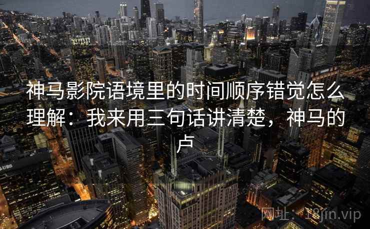 神马影院语境里的时间顺序错觉怎么理解：我来用三句话讲清楚，神马的卢