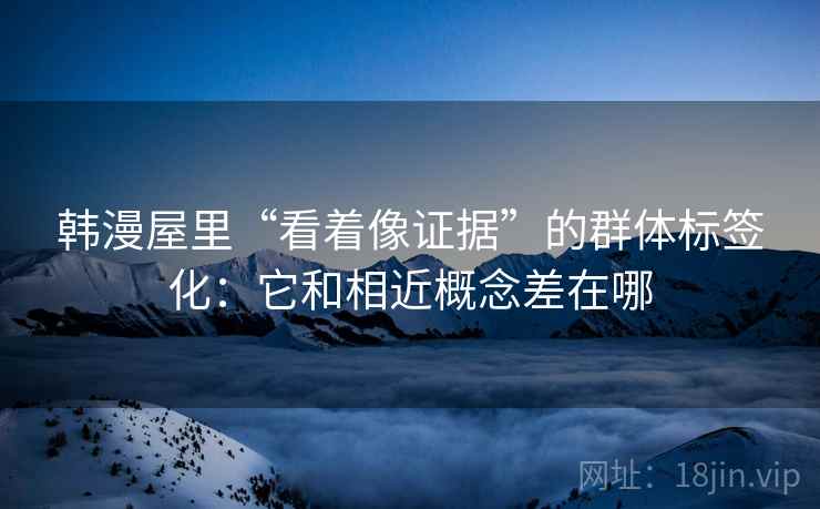 韩漫屋里“看着像证据”的群体标签化：它和相近概念差在哪