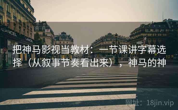 把神马影视当教材：一节课讲字幕选择（从叙事节奏看出来），神马的神