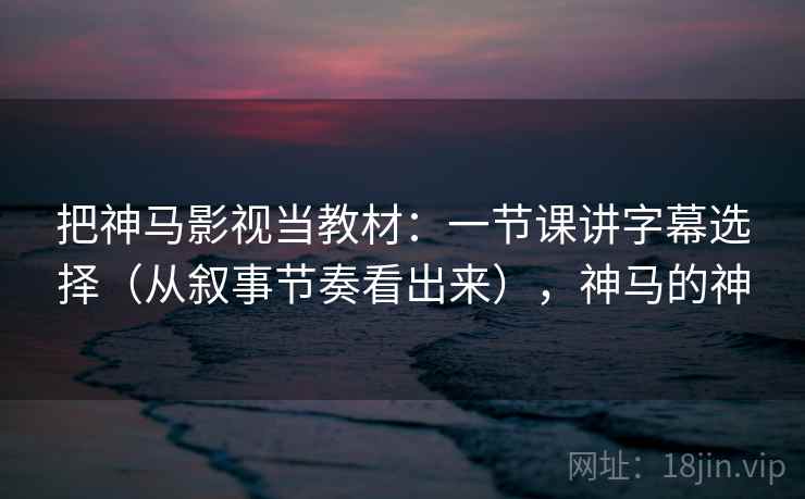 把神马影视当教材：一节课讲字幕选择（从叙事节奏看出来），神马的神