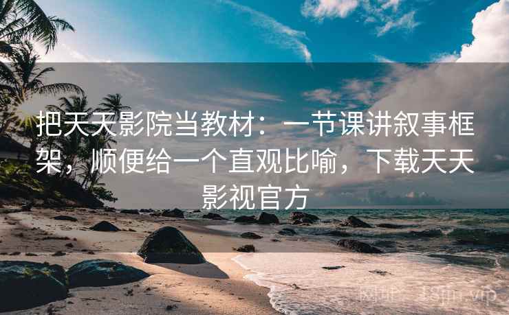 把天天影院当教材：一节课讲叙事框架，顺便给一个直观比喻，下载天天影视官方