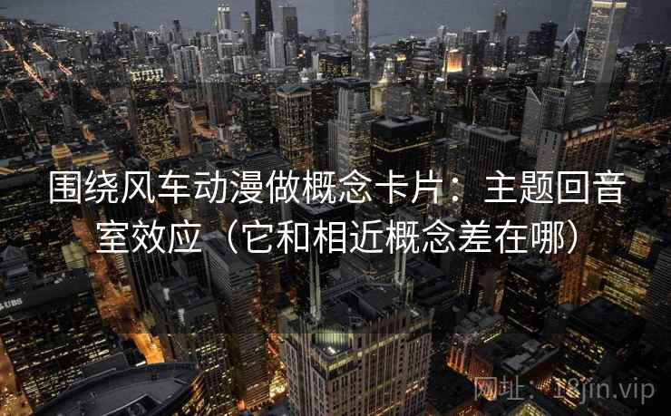 围绕风车动漫做概念卡片:主题回音室效应(它和相近概念差在哪)